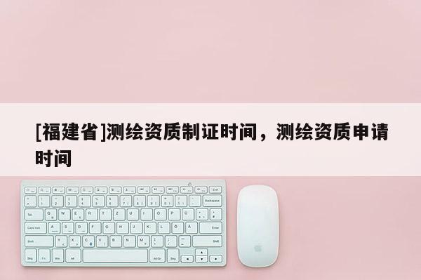 [福建省]測繪資質制證時間，測繪資質申請時間