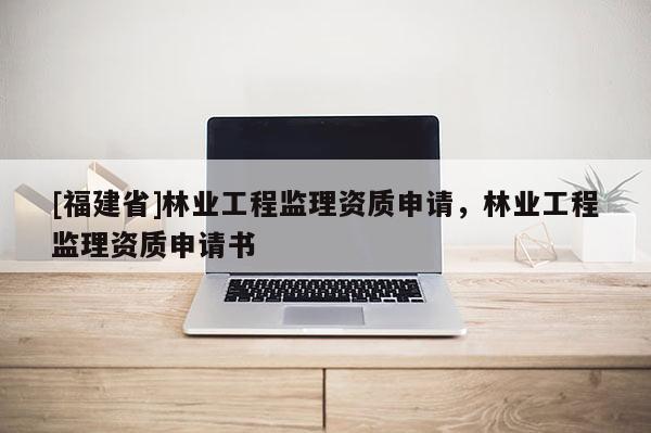 [福建省]林業工程監理資質申請，林業工程監理資質申請書