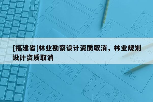 [福建省]林業勘察設計資質取消，林業規劃設計資質取消