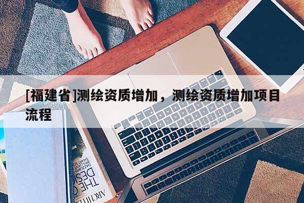 [福建省]測繪資質增加，測繪資質增加項目流程