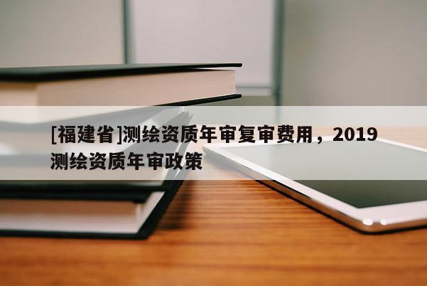 [福建省]測繪資質年審復審費用，2019測繪資質年審政策