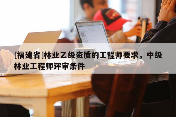 [福建省]林業乙級資質的工程師要求，中級林業工程師評審條件