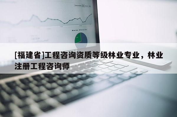 [福建省]工程咨詢資質等級林業專業，林業注冊工程咨詢師