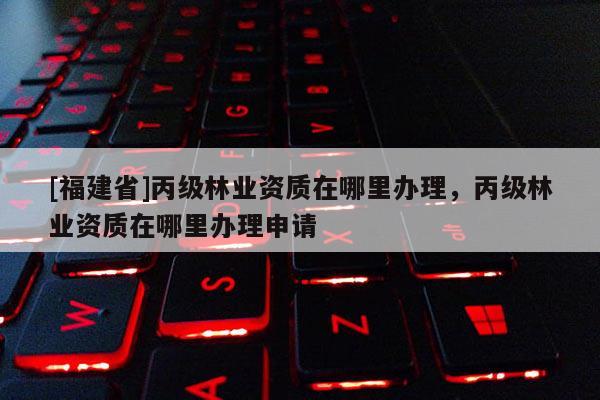 [福建省]丙級林業資質在哪里辦理，丙級林業資質在哪里辦理申請