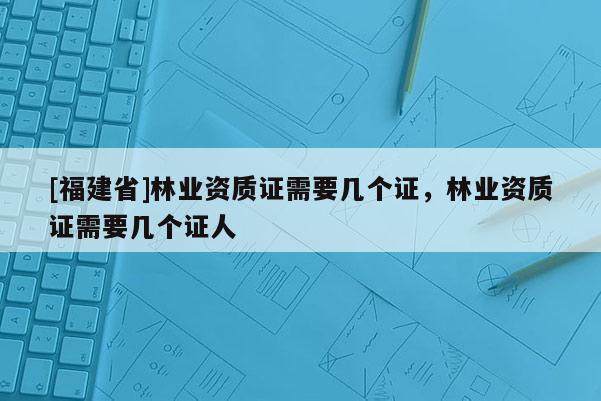 [福建省]林業資質證需要幾個證，林業資質證需要幾個證人