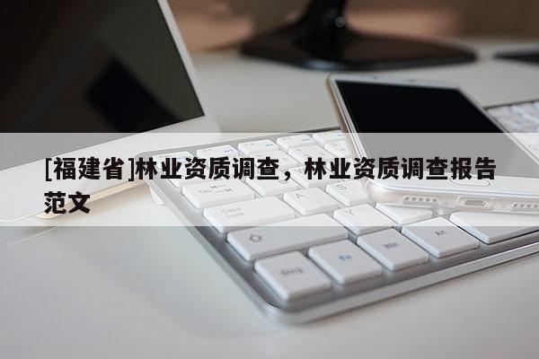 [福建省]林業(yè)資質(zhì)調(diào)查，林業(yè)資質(zhì)調(diào)查報告范文
