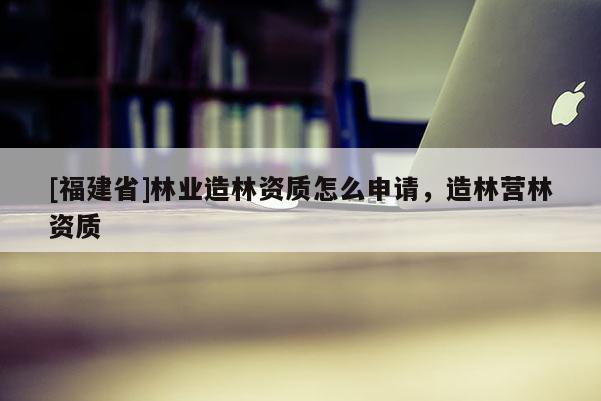 [福建省]林業造林資質怎么申請，造林營林資質
