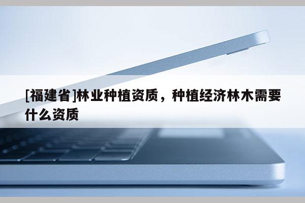 [福建省]林業(yè)種植資質(zhì)，種植經(jīng)濟(jì)林木需要什么資質(zhì)