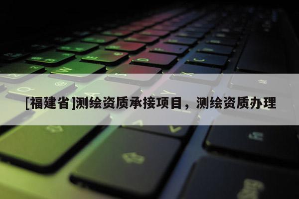 [福建省]測繪資質(zhì)承接項目，測繪資質(zhì)辦理