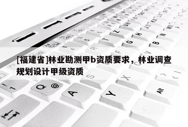 [福建省]林業(yè)勘測甲b資質(zhì)要求，林業(yè)調(diào)查規(guī)劃設計甲級資質(zhì)