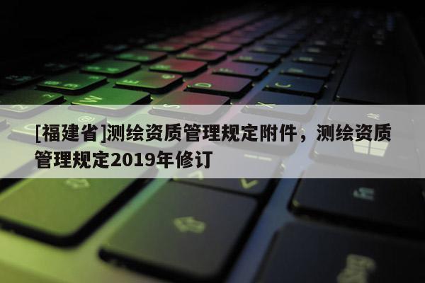[福建省]測繪資質管理規定附件，測繪資質管理規定2019年修訂
