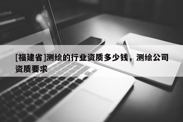 [福建省]測繪的行業資質多少錢，測繪公司資質要求