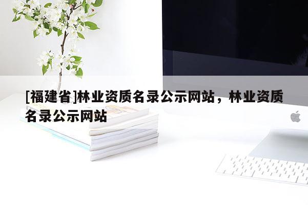 [福建省]林業資質名錄公示網站，林業資質名錄公示網站