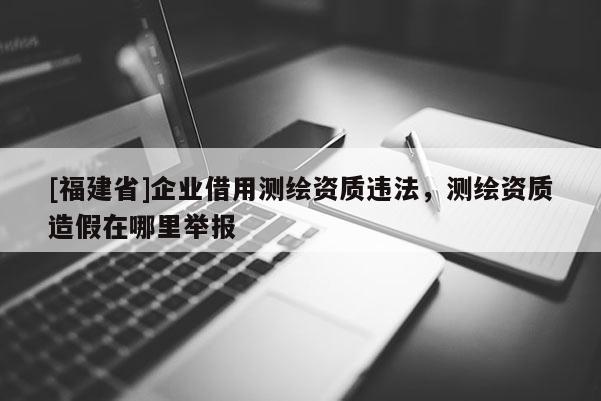 [福建省]企業借用測繪資質違法，測繪資質造假在哪里舉報