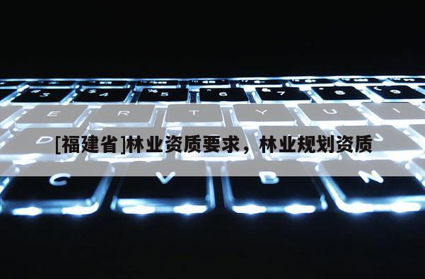 [福建省]林業(yè)資質(zhì)要求，林業(yè)規(guī)劃資質(zhì)
