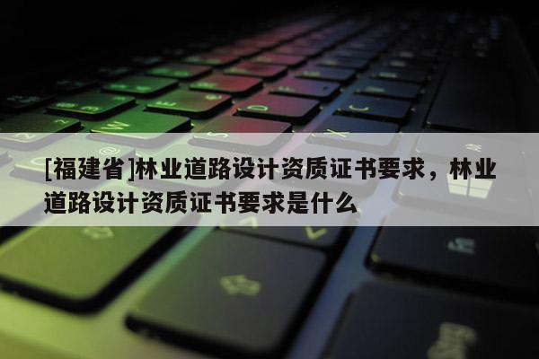[福建省]林業道路設計資質證書要求，林業道路設計資質證書要求是什么