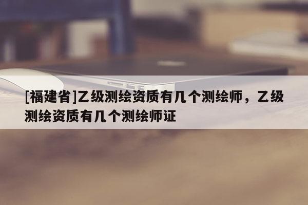 [福建省]乙級測繪資質(zhì)有幾個測繪師，乙級測繪資質(zhì)有幾個測繪師證
