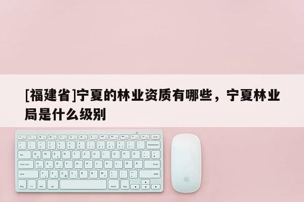 [福建省]寧夏的林業資質有哪些，寧夏林業局是什么級別