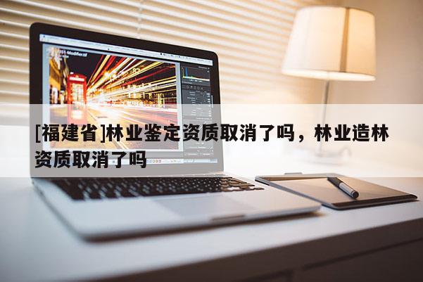[福建省]林業鑒定資質取消了嗎，林業造林資質取消了嗎