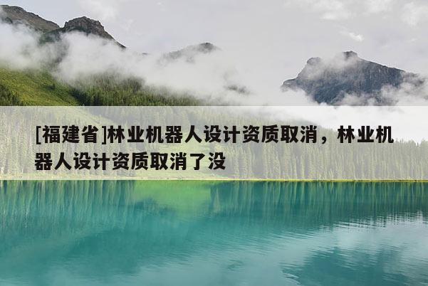 [福建省]林業機器人設計資質取消，林業機器人設計資質取消了沒