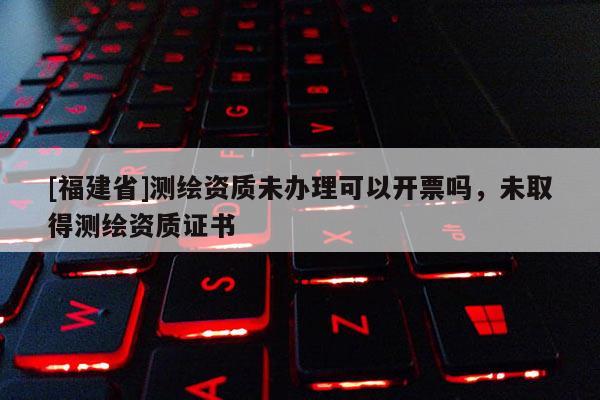 [福建省]測(cè)繪資質(zhì)未辦理可以開(kāi)票嗎，未取得測(cè)繪資質(zhì)證書(shū)