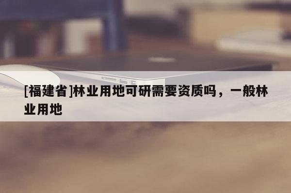 [福建省]林業用地可研需要資質嗎，一般林業用地