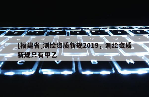 [福建省]測(cè)繪資質(zhì)新規(guī)2019，測(cè)繪資質(zhì)新規(guī)只有甲乙