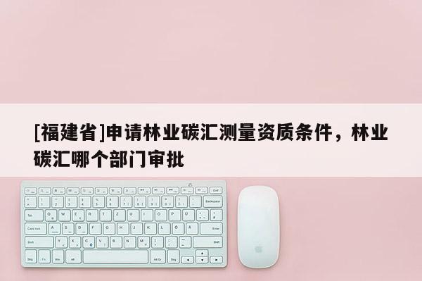 [福建省]申請林業碳匯測量資質條件，林業碳匯哪個部門審批