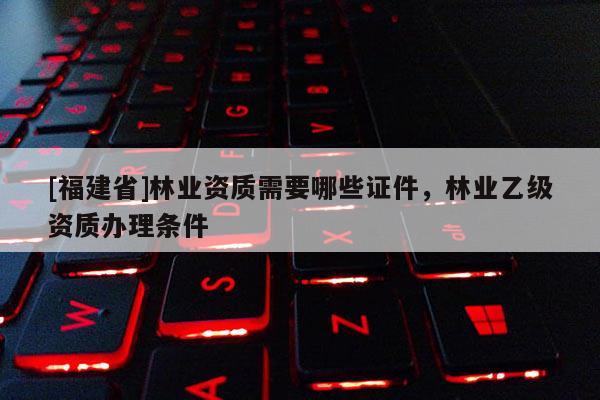 [福建省]林業資質需要哪些證件，林業乙級資質辦理條件