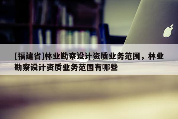 [福建省]林業勘察設計資質業務范圍，林業勘察設計資質業務范圍有哪些