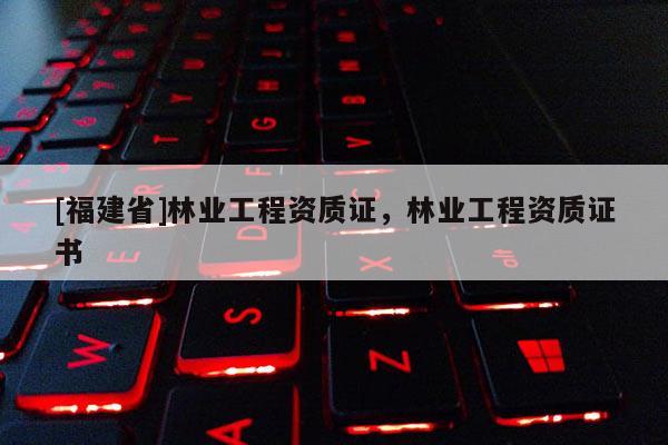 [福建省]林業(yè)工程資質(zhì)證，林業(yè)工程資質(zhì)證書