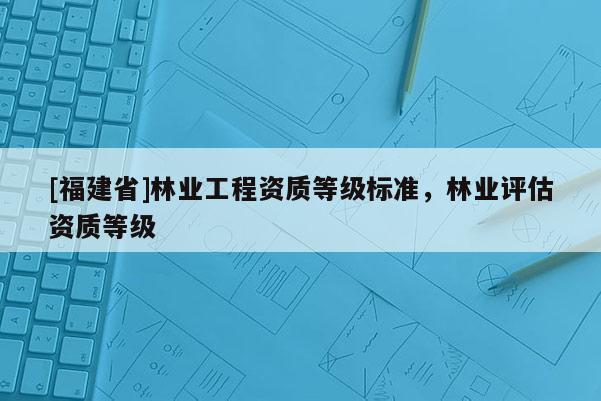 [福建省]林業工程資質等級標準，林業評估資質等級