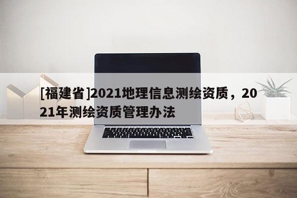 [福建省]2021地理信息測(cè)繪資質(zhì)，2021年測(cè)繪資質(zhì)管理辦法