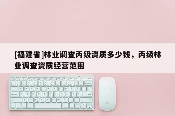 [福建省]林業調查丙級資質多少錢，丙級林業調查資質經營范圍