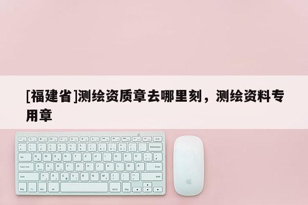[福建省]測繪資質章去哪里刻，測繪資料專用章