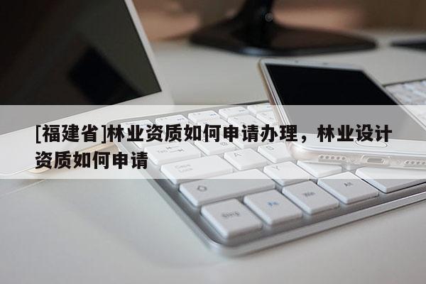 [福建省]林業資質如何申請辦理，林業設計資質如何申請