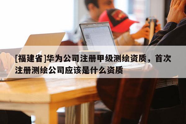 [福建省]華為公司注冊甲級測繪資質，首次注冊測繪公司應該是什么資質