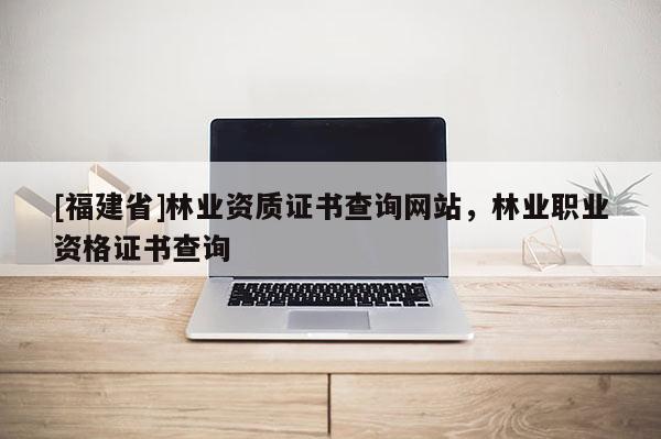 [福建省]林業(yè)資質證書查詢網站，林業(yè)職業(yè)資格證書查詢