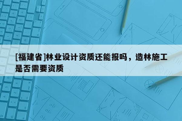 [福建省]林業(yè)設計資質(zhì)還能報嗎，造林施工是否需要資質(zhì)