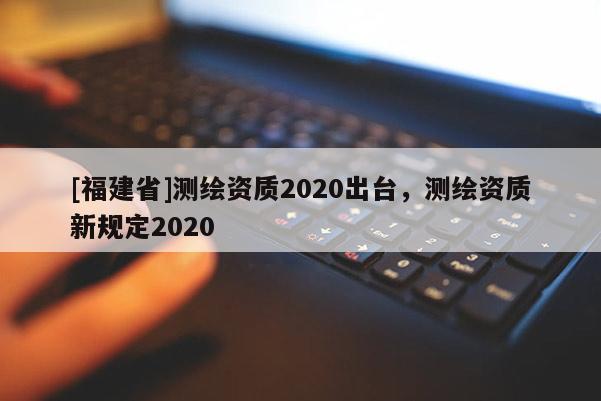 [福建省]測(cè)繪資質(zhì)2020出臺(tái)，測(cè)繪資質(zhì)新規(guī)定2020