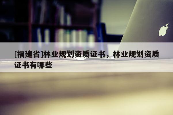 [福建省]林業規劃資質證書，林業規劃資質證書有哪些
