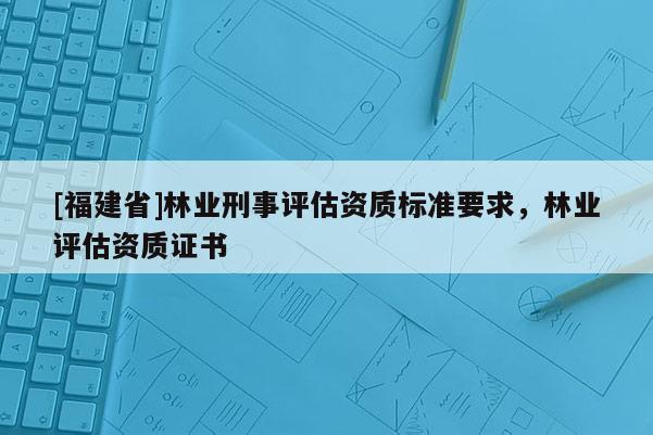[福建省]林業刑事評估資質標準要求，林業評估資質證書