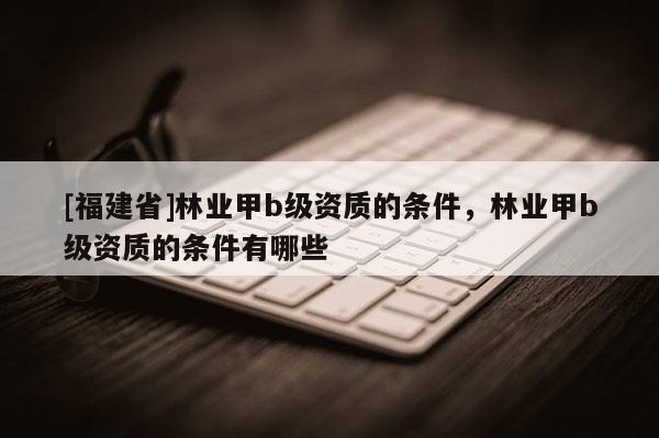 [福建省]林業甲b級資質的條件，林業甲b級資質的條件有哪些