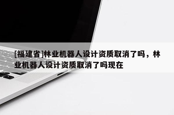 [福建省]林業機器人設計資質取消了嗎，林業機器人設計資質取消了嗎現在