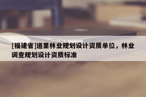 [福建省]道里林業規劃設計資質單位，林業調查規劃設計資質標準