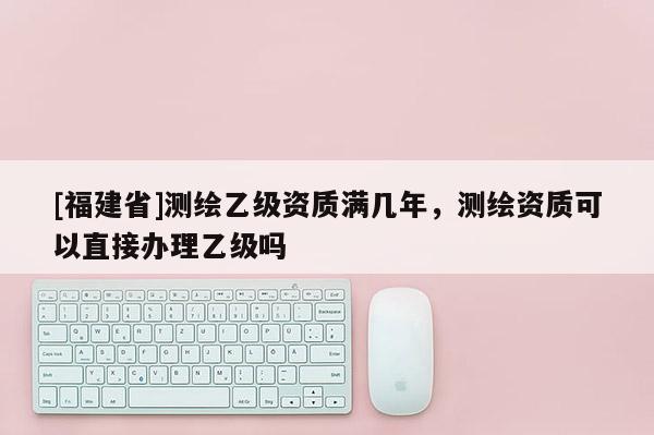 [福建省]測繪乙級資質滿幾年，測繪資質可以直接辦理乙級嗎