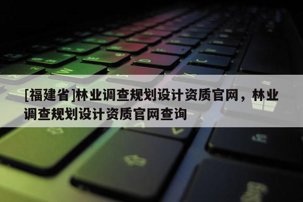 [福建省]林業調查規劃設計資質官網，林業調查規劃設計資質官網查詢