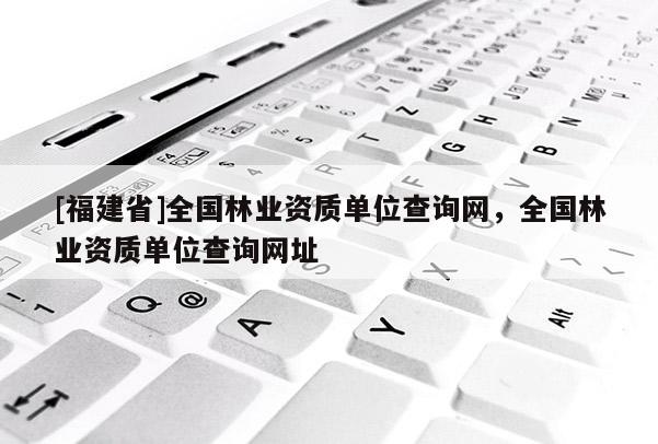[福建省]全國林業資質單位查詢網，全國林業資質單位查詢網址