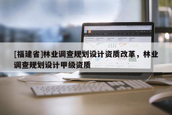 [福建省]林業調查規劃設計資質改革，林業調查規劃設計甲級資質