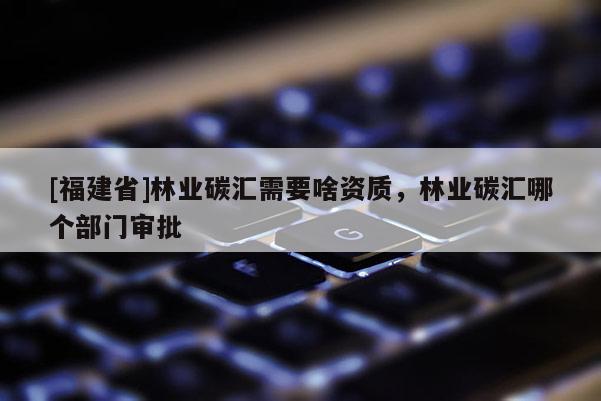[福建省]林業碳匯需要啥資質，林業碳匯哪個部門審批
